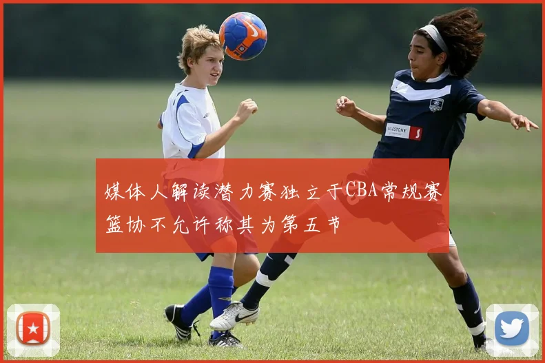 媒体人解读潜力赛独立于CBA常规赛篮协不允许称其为第五节