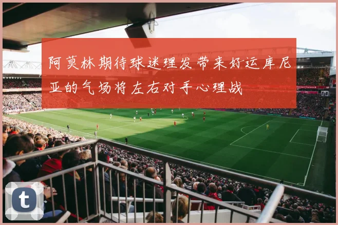 阿莫林期待球迷理发带来好运库尼亚的气场将左右对手心理战