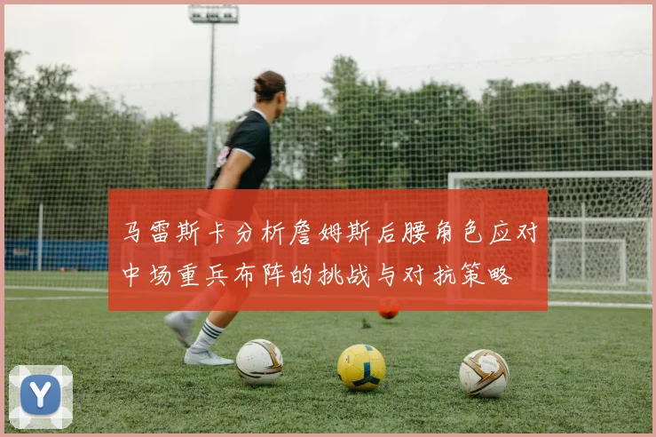 马雷斯卡分析詹姆斯后腰角色应对中场重兵布阵的挑战与对抗策略