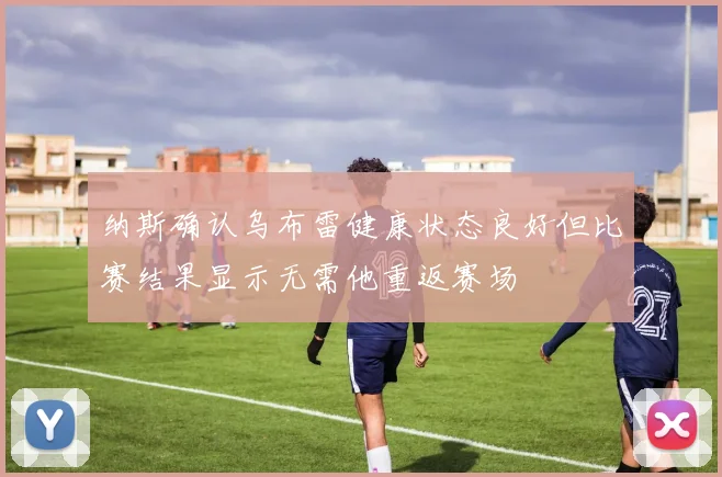 纳斯确认乌布雷健康状态良好但比赛结果显示无需他重返赛场