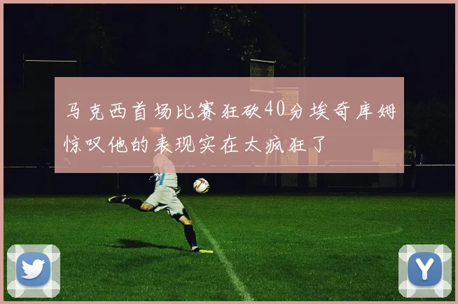 马克西首场比赛狂砍40分埃奇库姆惊叹他的表现实在太疯狂了