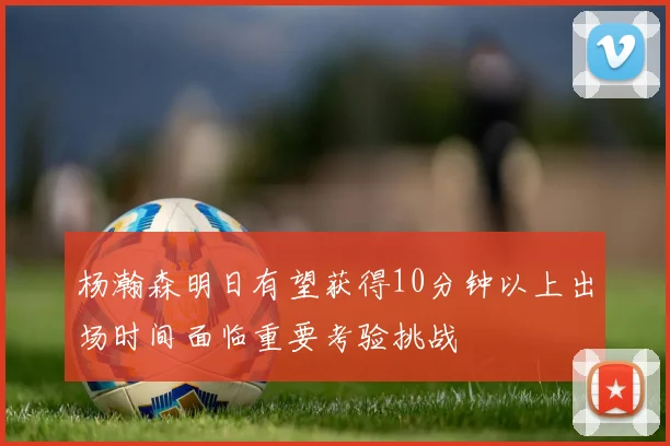 杨瀚森明日有望获得10分钟以上出场时间面临重要考验挑战