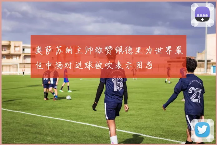 奥萨苏纳主帅称赞佩德里为世界最佳中场对进球被吹表示困惑