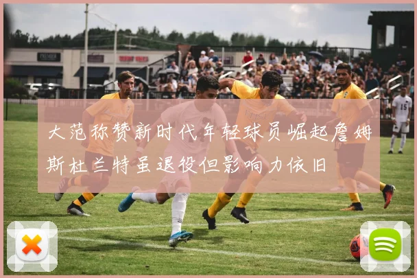 大范称赞新时代年轻球员崛起詹姆斯杜兰特虽退役但影响力依旧