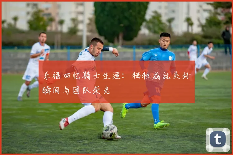 乐福回忆骑士生涯：牺牲成就美好瞬间与团队荣光
