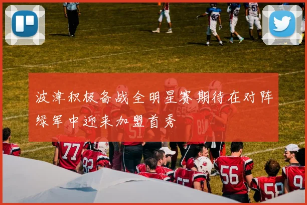 波津积极备战全明星赛期待在对阵绿军中迎来加盟首秀