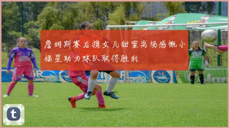 詹姆斯赛后携女儿甜蜜离场感慨小福星助力球队取得胜利