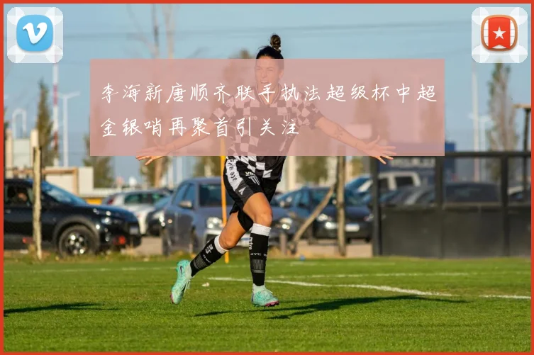 李海新唐顺齐联手执法超级杯中超金银哨再聚首引关注