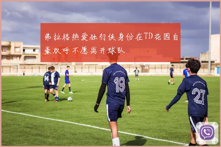 弗拉格热爱独行侠身份在TD花园自豪欢呼不愿离开球队