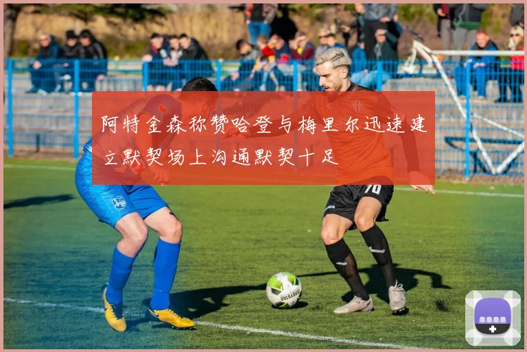 阿特金森称赞哈登与梅里尔迅速建立默契场上沟通默契十足
