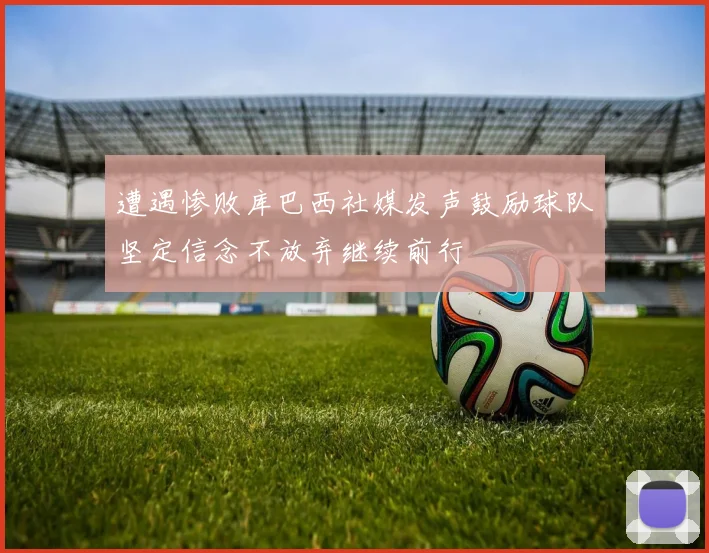 遭遇惨败库巴西社媒发声鼓励球队坚定信念不放弃继续前行