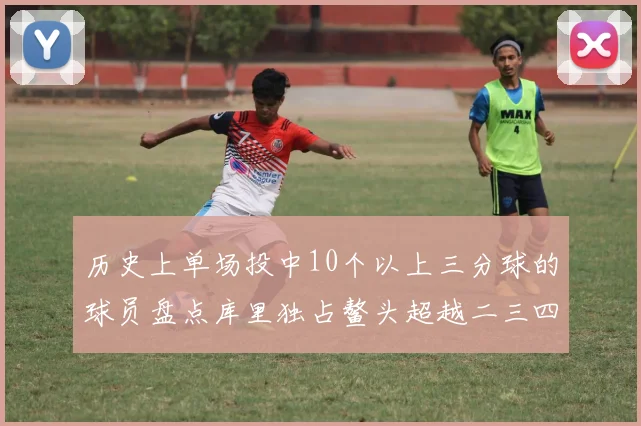 历史上单场投中10个以上三分球的球员盘点库里独占鳌头超越二三四名总和