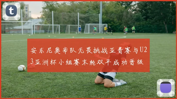 安东尼奥率队无畏挑战亚青赛与U23亚洲杯小组赛末轮双平成功晋级