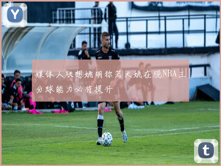 媒体人联想姚明称若大姚在现NBA三分球能力必将提升