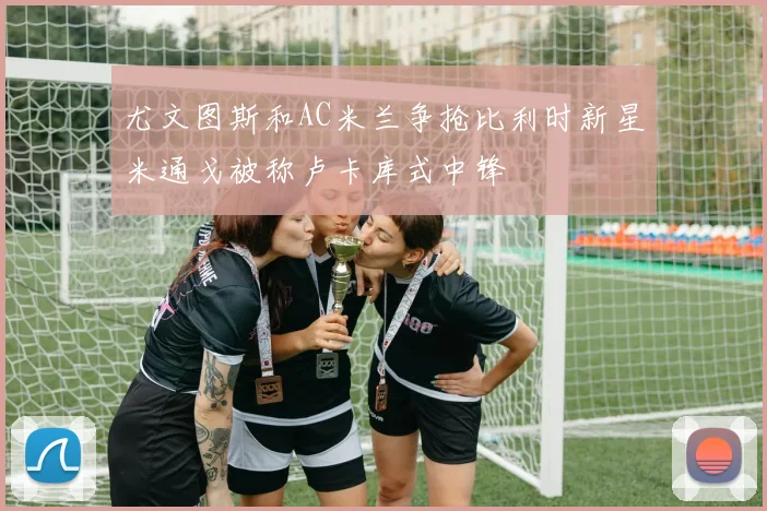 尤文图斯和AC米兰争抢比利时新星米通戈被称卢卡库式中锋