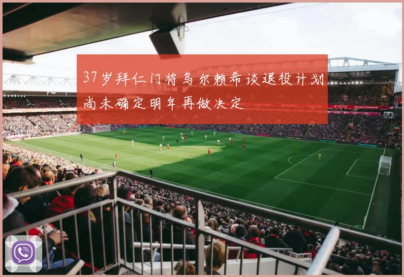 37岁拜仁门将乌尔赖希谈退役计划尚未确定明年再做决定