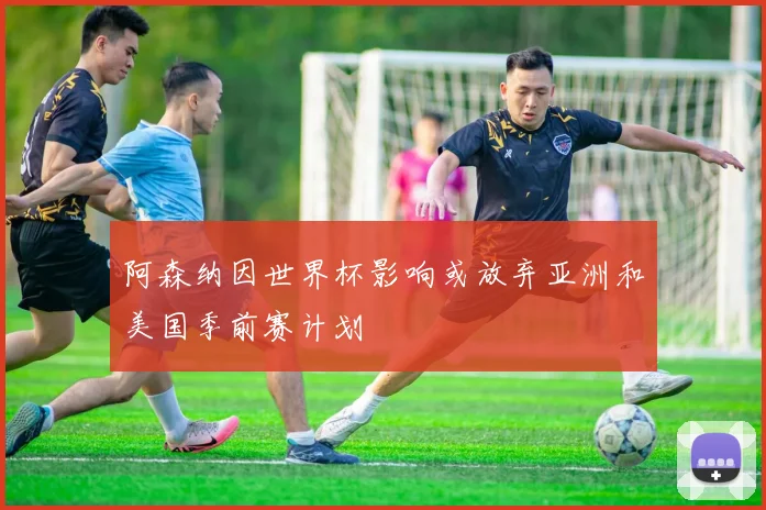 阿森纳因世界杯影响或放弃亚洲和美国季前赛计划
