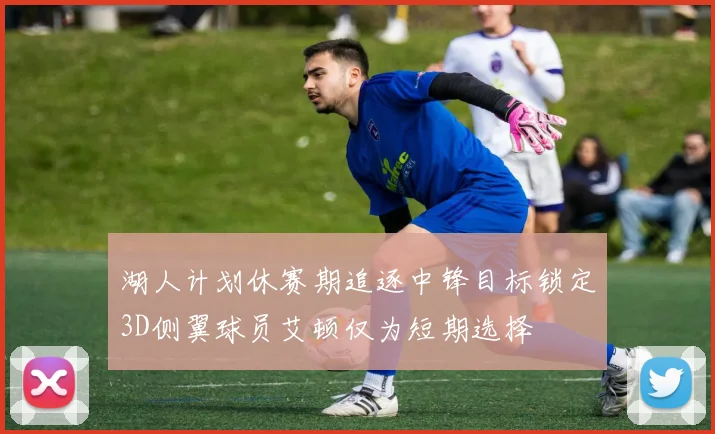 湖人计划休赛期追逐中锋目标锁定3D侧翼球员艾顿仅为短期选择