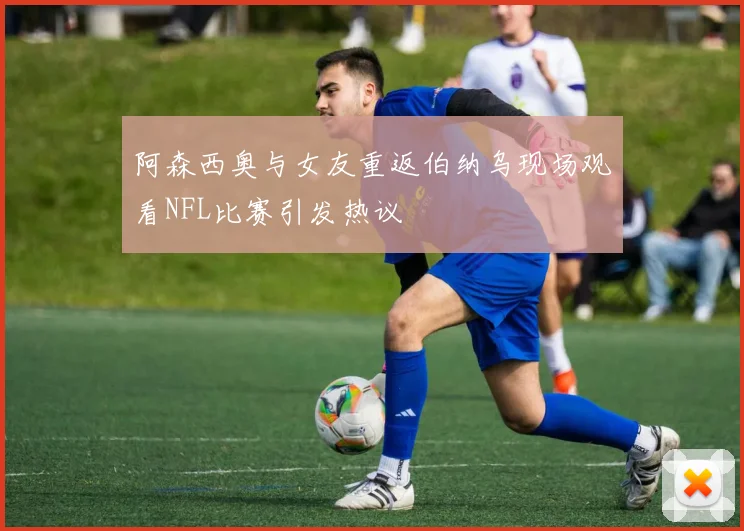 阿森西奥与女友重返伯纳乌现场观看NFL比赛引发热议