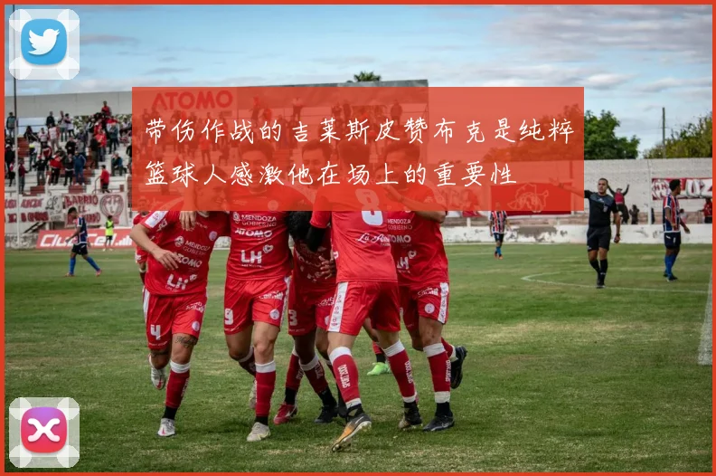 带伤作战的吉莱斯皮赞布克是纯粹篮球人感激他在场上的重要性