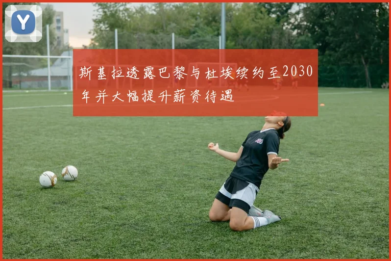 斯基拉透露巴黎与杜埃续约至2030年并大幅提升薪资待遇