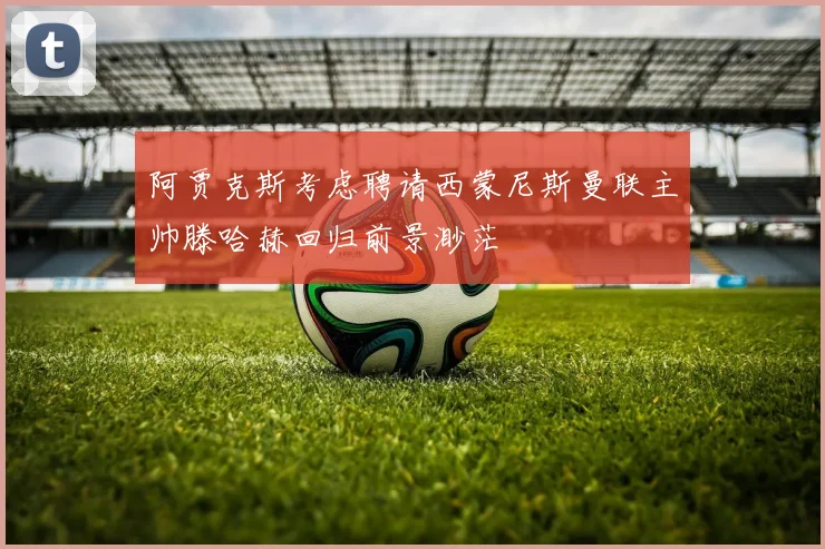 阿贾克斯考虑聘请西蒙尼斯曼联主帅滕哈赫回归前景渺茫