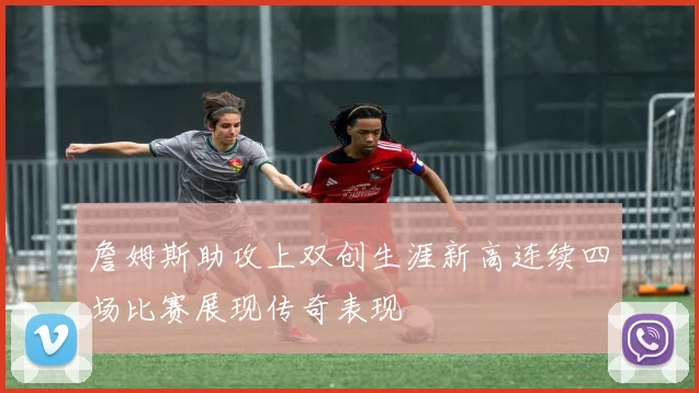 詹姆斯助攻上双创生涯新高连续四场比赛展现传奇表现