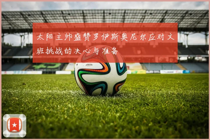 太阳主帅盛赞罗伊斯奥尼尔应对文班挑战的决心与准备