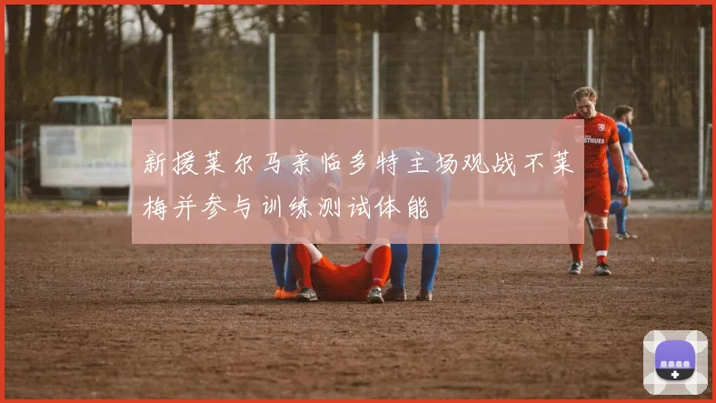 新援莱尔马亲临多特主场观战不莱梅并参与训练测试体能