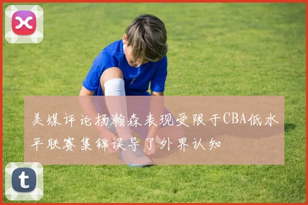 美媒评论杨瀚森表现受限于CBA低水平联赛集锦误导了外界认知
