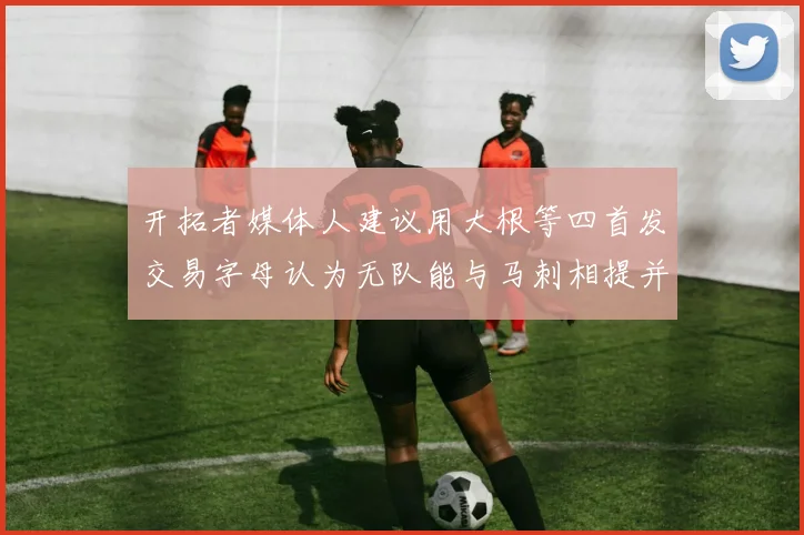 开拓者媒体人建议用大根等四首发交易字母认为无队能与马刺相提并论