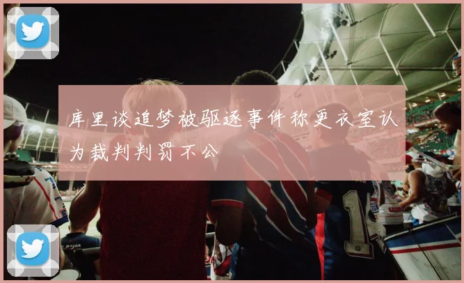 库里谈追梦被驱逐事件称更衣室认为裁判判罚不公