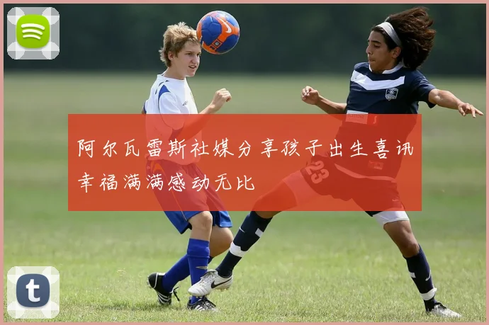 阿尔瓦雷斯社媒分享孩子出生喜讯幸福满满感动无比