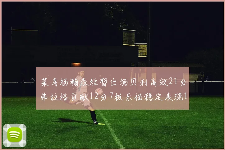 菜鸟杨瀚森短暂出场贝利高效21分弗拉格贡献12分7板乐福稳定表现13投13分