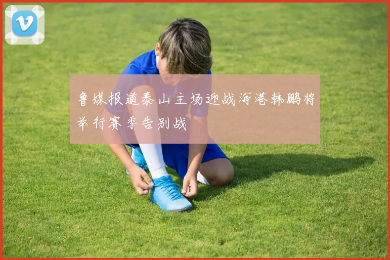 鲁媒报道泰山主场迎战海港韩鹏将举行赛季告别战