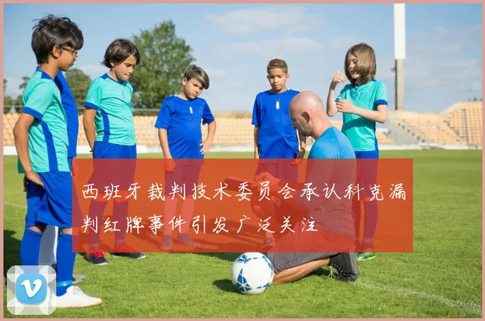 西班牙裁判技术委员会承认科克漏判红牌事件引发广泛关注