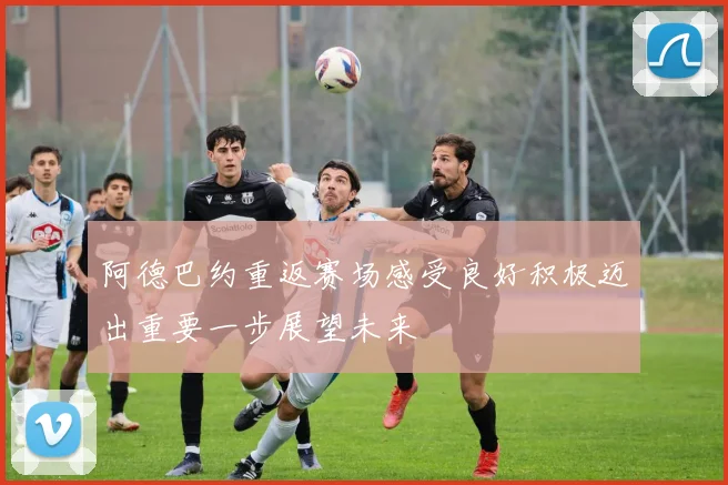 阿德巴约重返赛场感受良好积极迈出重要一步展望未来